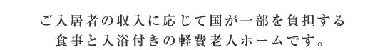 ご入居者の収入に応じて国が一部を負担する食事と入浴付きの軽費老人ホームです。